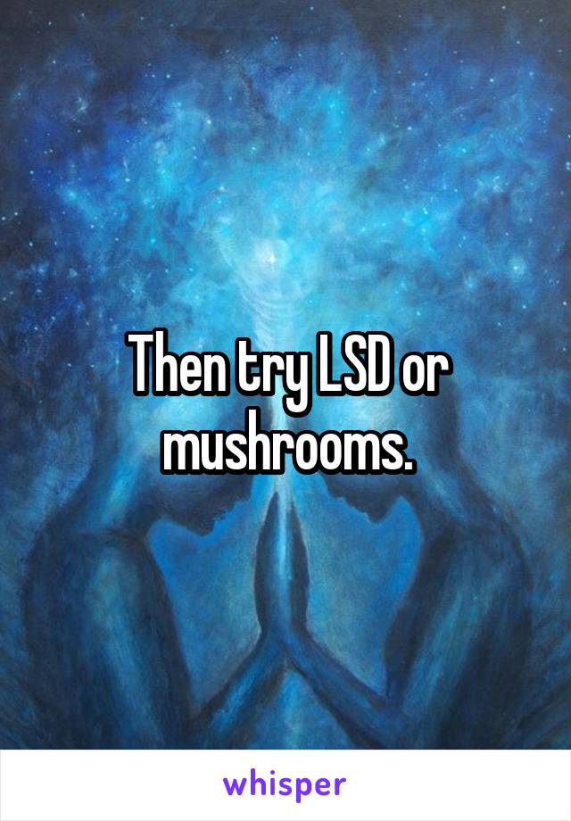 Then try LSD or mushrooms.