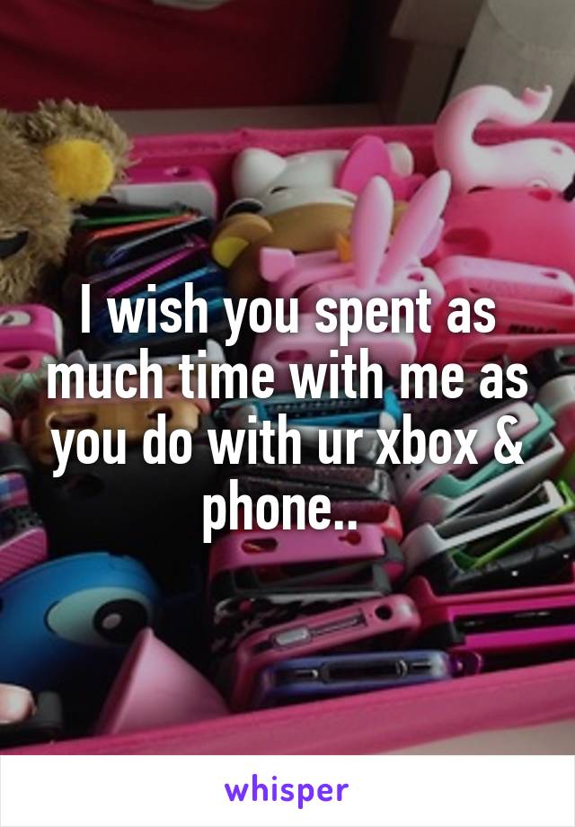 I wish you spent as much time with me as you do with ur xbox & phone.. 