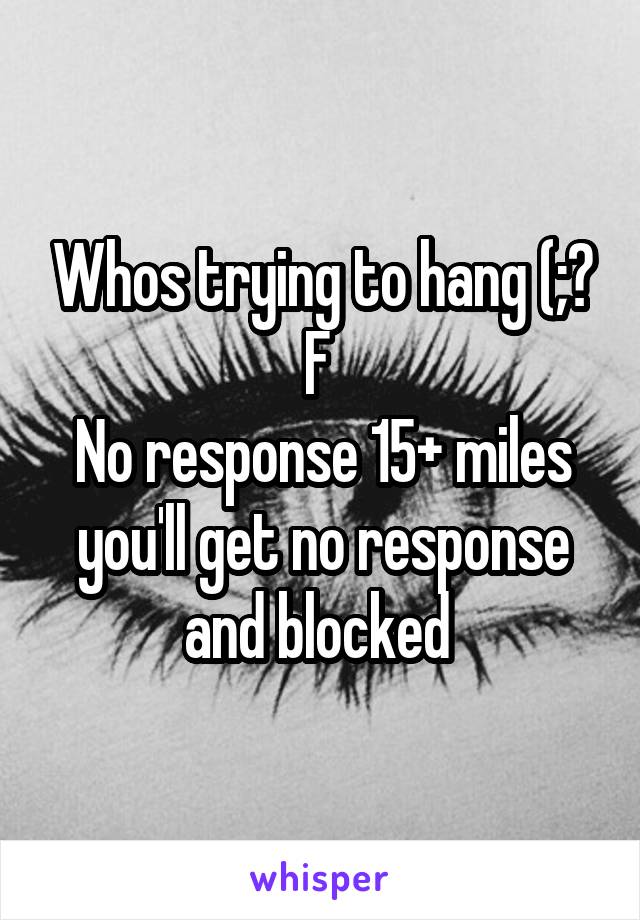 Whos trying to hang (;? F 
No response 15+ miles you'll get no response and blocked 