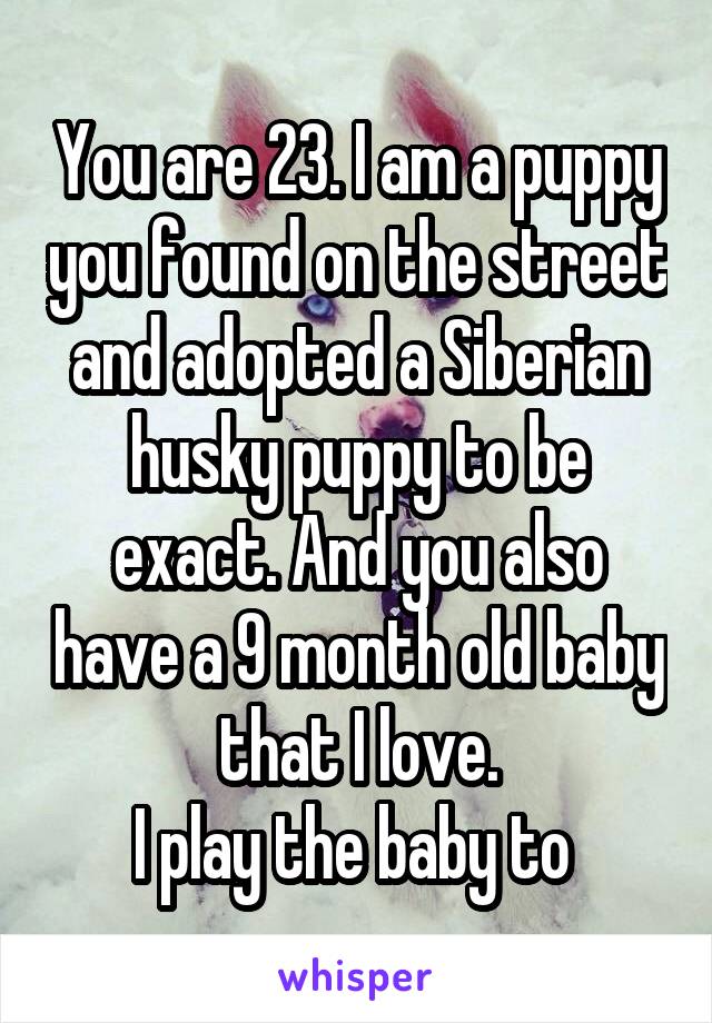 You are 23. I am a puppy you found on the street and adopted a Siberian husky puppy to be exact. And you also have a 9 month old baby that I love.
I play the baby to 