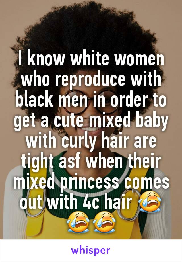 I know white women who reproduce with black men in order to get a cute mixed baby with curly hair are tight asf when their mixed princess comes out with 4c hair 😭😭😭