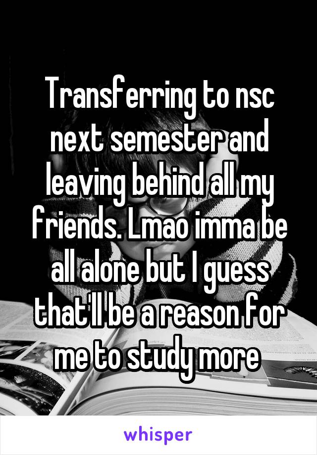 Transferring to nsc next semester and leaving behind all my friends. Lmao imma be all alone but I guess that'll be a reason for me to study more 
