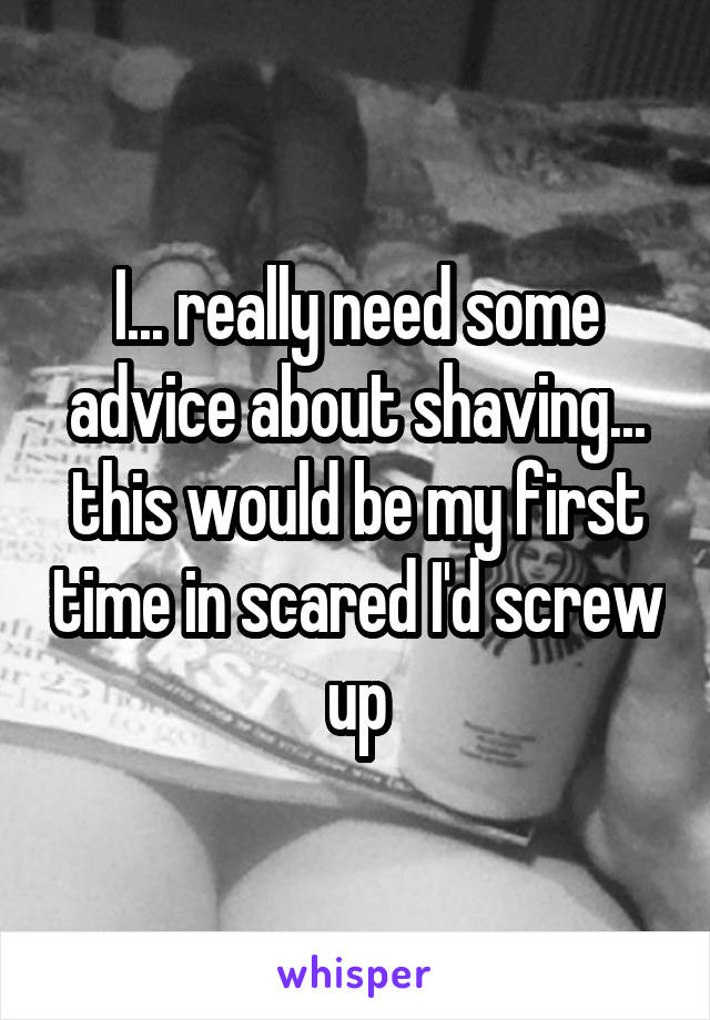 I... really need some advice about shaving... this would be my first time in scared I'd screw up
