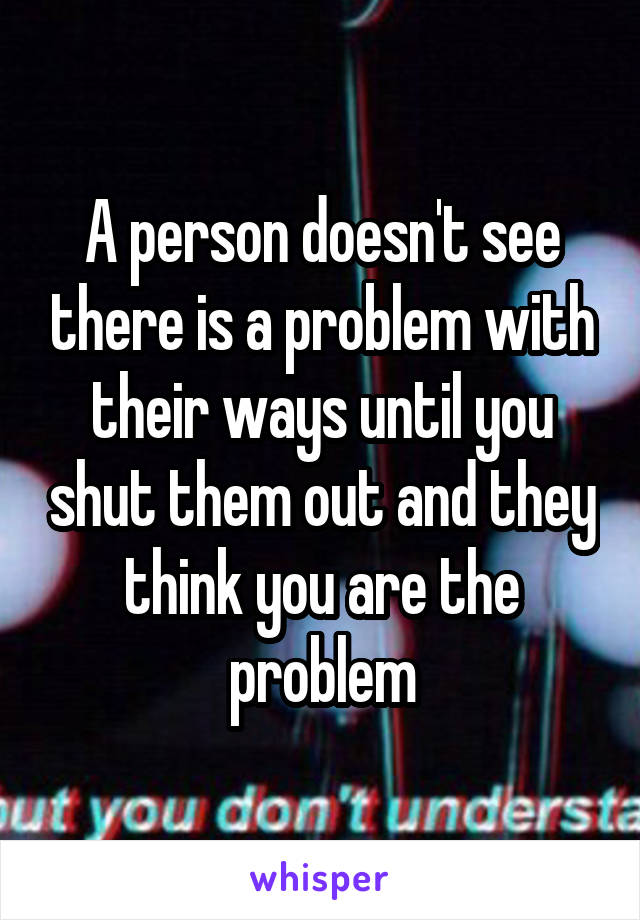 A person doesn't see there is a problem with their ways until you shut them out and they think you are the problem
