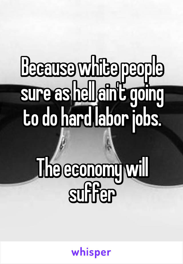 Because white people sure as hell ain't going to do hard labor jobs.

The economy will suffer