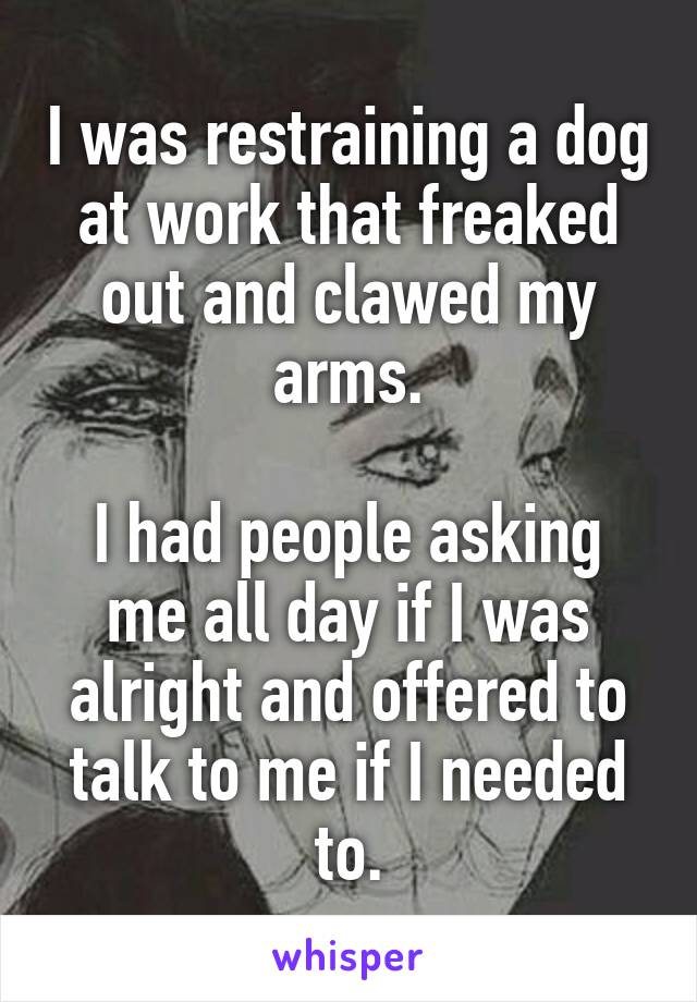 I was restraining a dog at work that freaked out and clawed my arms.

I had people asking me all day if I was alright and offered to talk to me if I needed to.