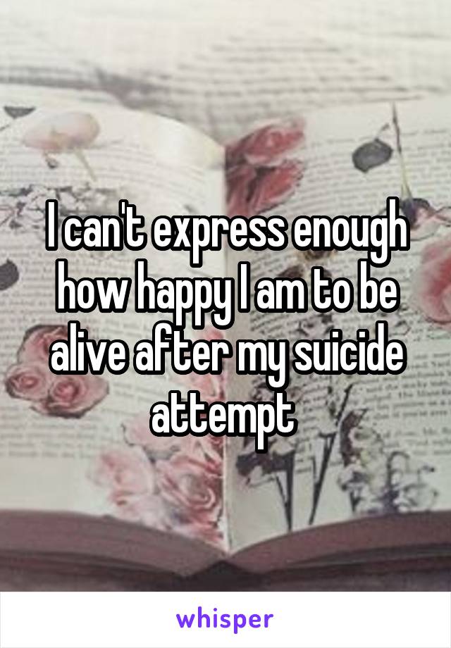 I can't express enough how happy I am to be alive after my suicide attempt 