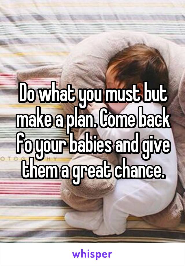Do what you must but make a plan. Come back fo your babies and give them a great chance.