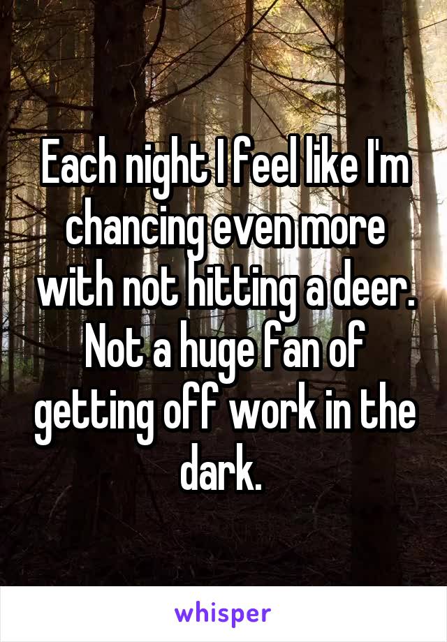 Each night I feel like I'm chancing even more with not hitting a deer. Not a huge fan of getting off work in the dark. 
