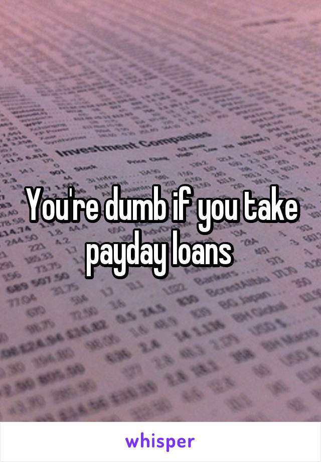 You're dumb if you take payday loans 