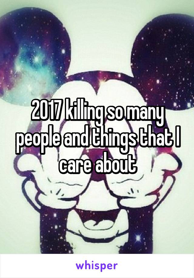 2017 killing so many people and things that I care about
