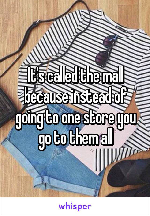 It's called the mall because instead of going to one store you go to them all