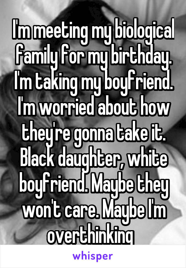 I'm meeting my biological family for my birthday. I'm taking my boyfriend. I'm worried about how they're gonna take it. Black daughter, white boyfriend. Maybe they won't care. Maybe I'm overthinking  