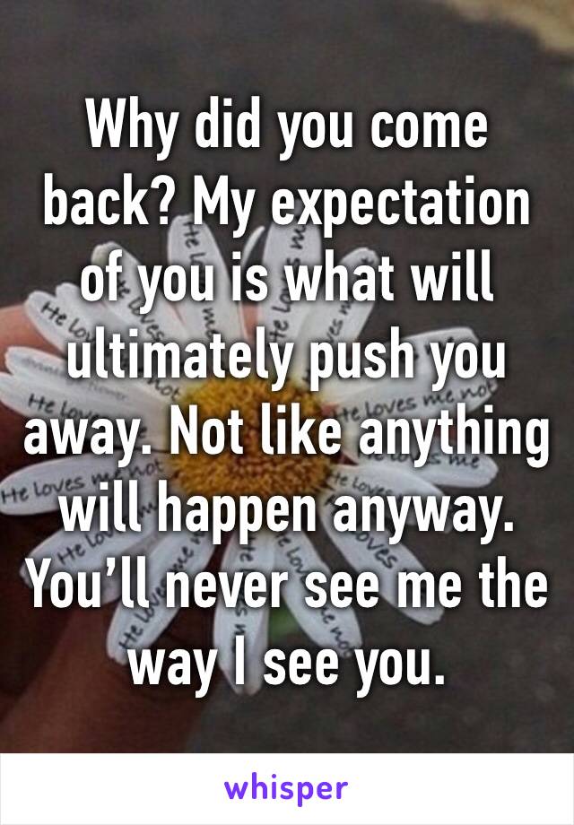 Why did you come back? My expectation of you is what will ultimately push you away. Not like anything will happen anyway. You’ll never see me the way I see you. 