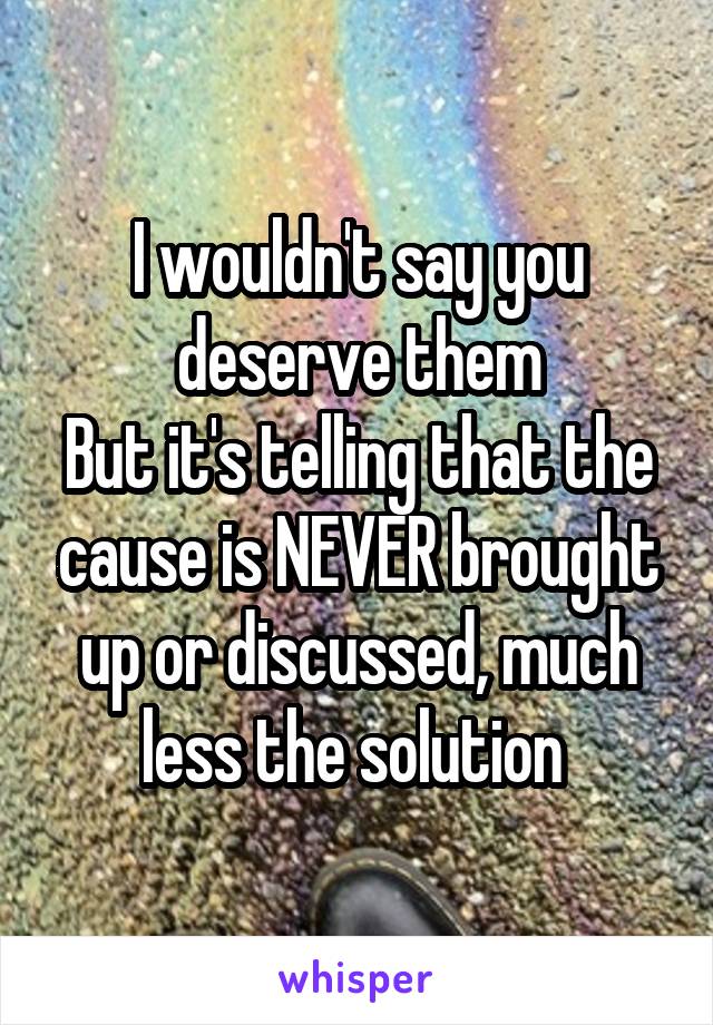 I wouldn't say you deserve them
But it's telling that the cause is NEVER brought up or discussed, much less the solution 