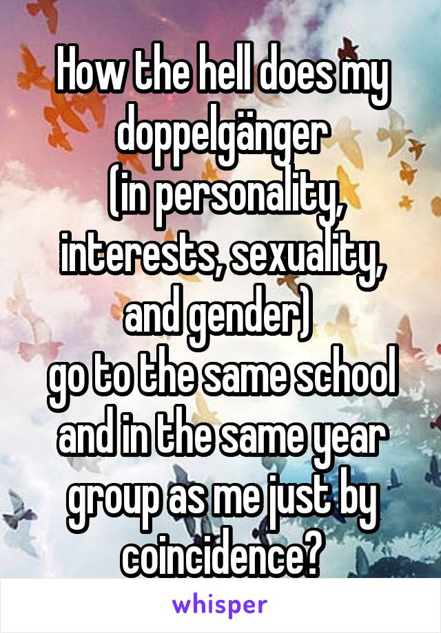 How the hell does my doppelgänger
 (in personality, interests, sexuality, and gender) 
go to the same school and in the same year group as me just by coincidence?