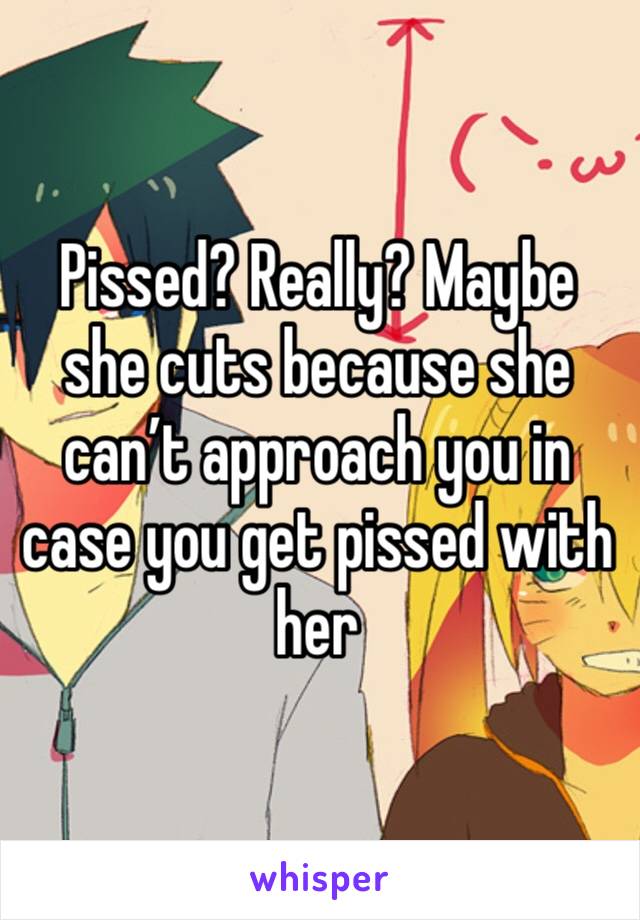 Pissed? Really? Maybe she cuts because she can’t approach you in case you get pissed with her