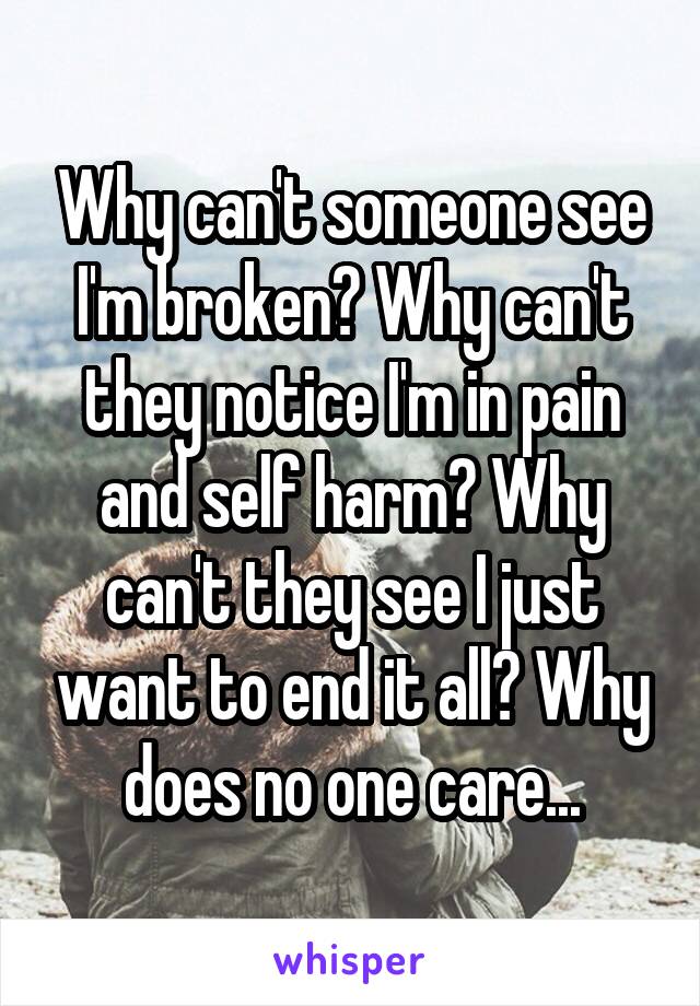Why can't someone see I'm broken? Why can't they notice I'm in pain and self harm? Why can't they see I just want to end it all? Why does no one care...