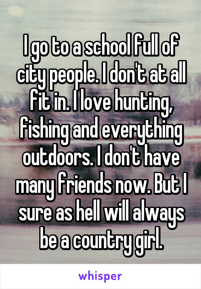 I go to a school full of city people. I don't at all fit in. I love hunting, fishing and everything outdoors. I don't have many friends now. But I sure as hell will always be a country girl.