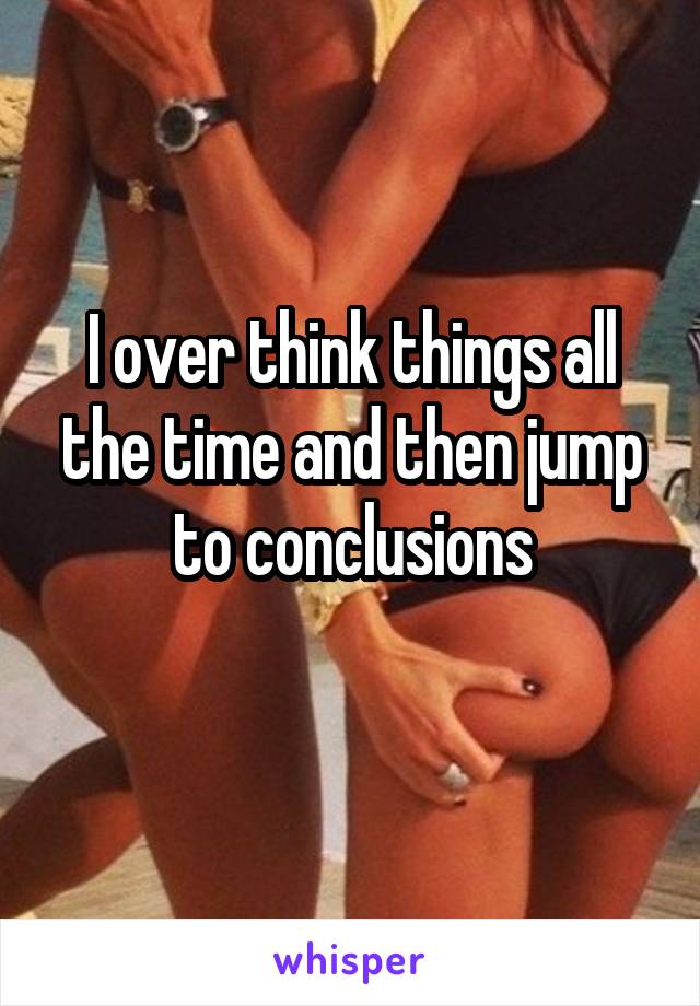 I over think things all the time and then jump to conclusions
