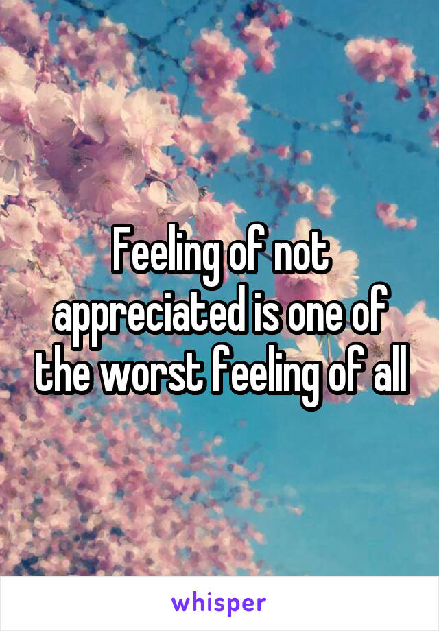 Feeling of not appreciated is one of the worst feeling of all