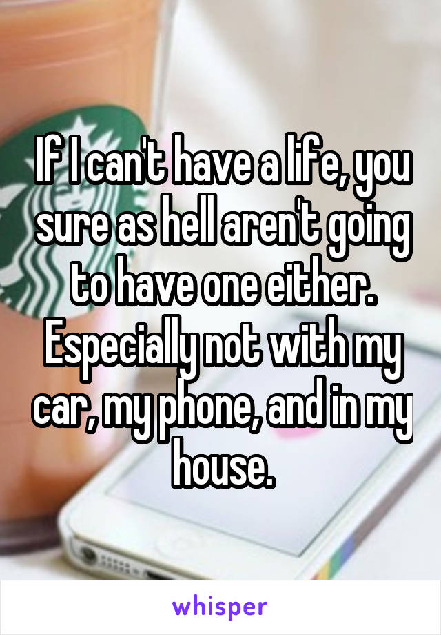 If I can't have a life, you sure as hell aren't going to have one either. Especially not with my car, my phone, and in my house.