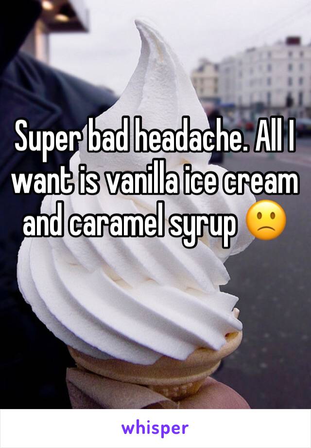 Super bad headache. All I want is vanilla ice cream and caramel syrup 🙁