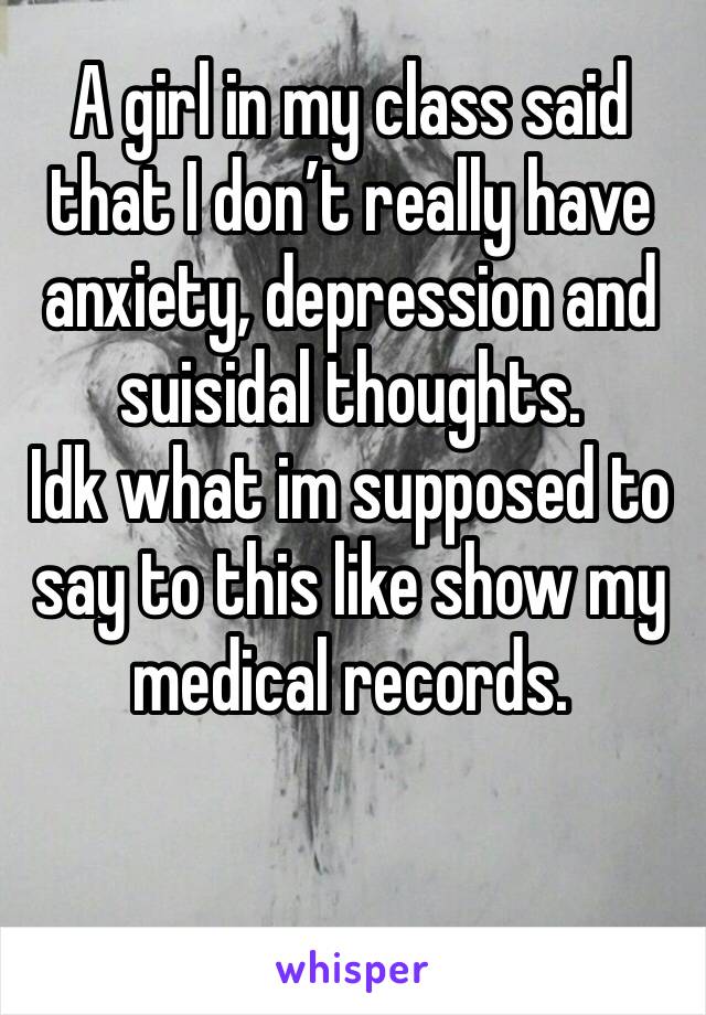 A girl in my class said that I don’t really have anxiety, depression and suisidal thoughts. 
Idk what im supposed to say to this like show my medical records.
