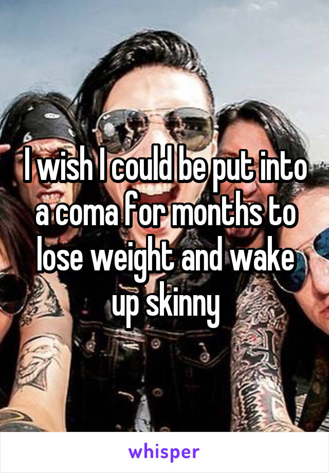 I wish I could be put into a coma for months to lose weight and wake up skinny