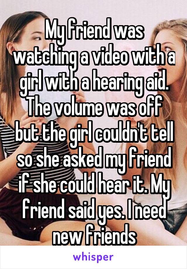 My friend was watching a video with a girl with a hearing aid. The volume was off but the girl couldn't tell so she asked my friend if she could hear it. My friend said yes. I need new friends