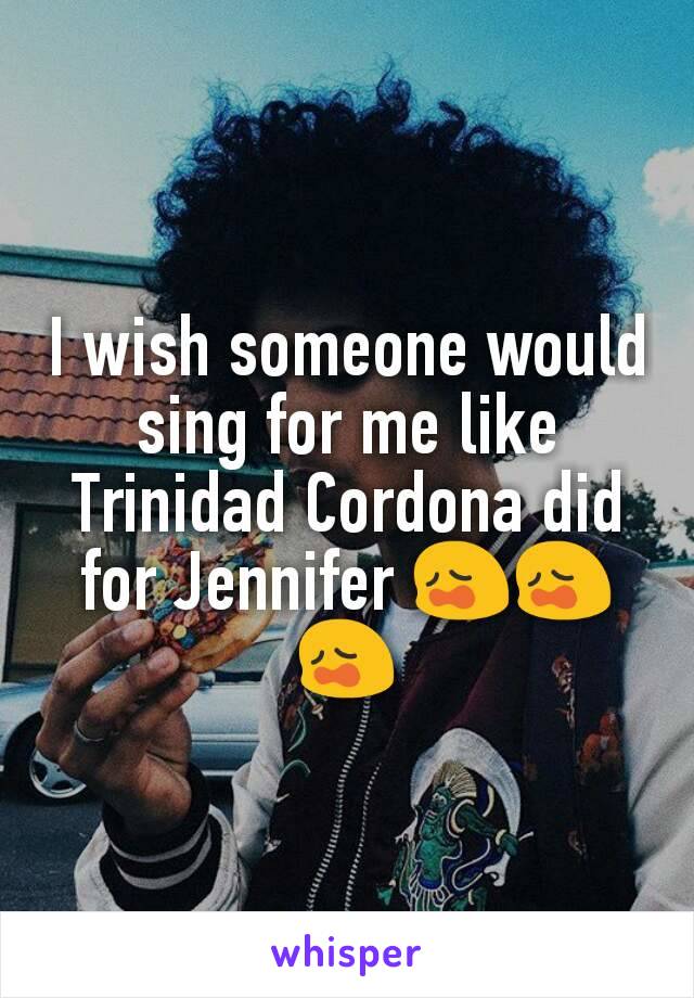 I wish someone would sing for me like Trinidad Cordona did for Jennifer 😩😩😩