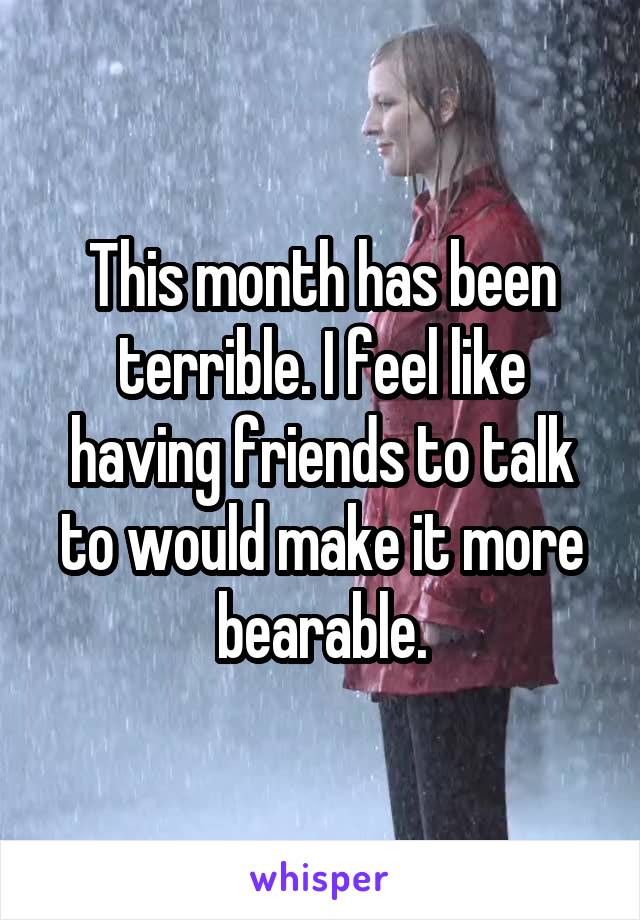 This month has been terrible. I feel like having friends to talk to would make it more bearable.