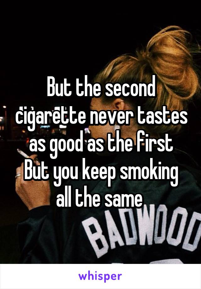But the second cigarette never tastes as good as the first
But you keep smoking all the same 