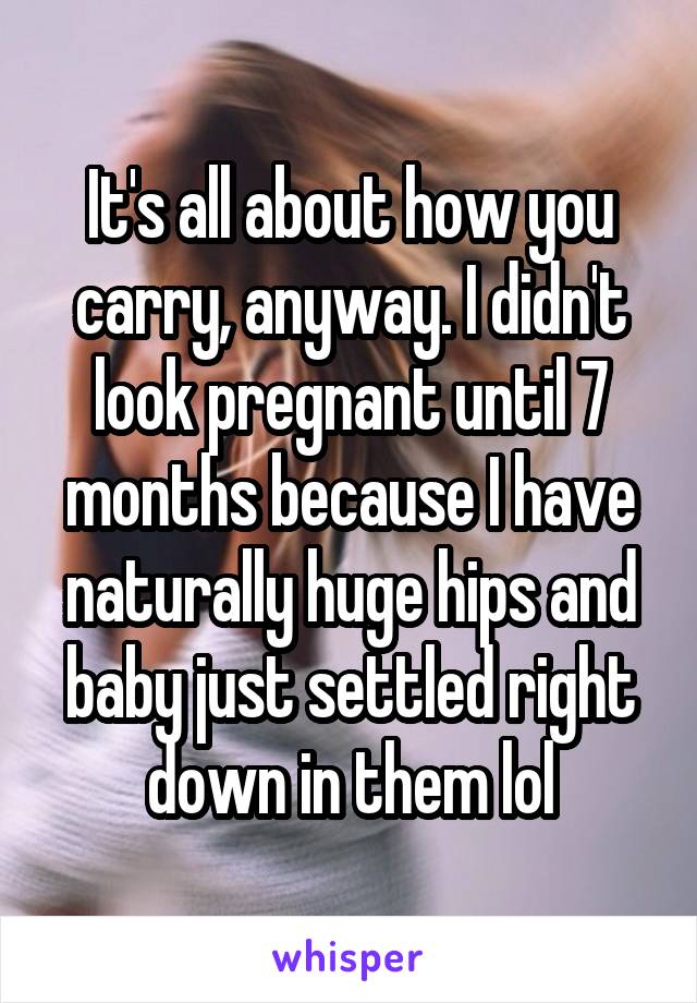 It's all about how you carry, anyway. I didn't look pregnant until 7 months because I have naturally huge hips and baby just settled right down in them lol
