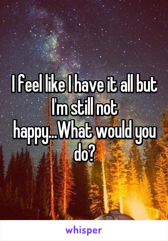 I feel like I have it all but I'm still not happy...What would you do?