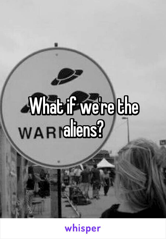 What if we're the aliens?