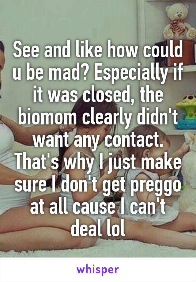 See and like how could u be mad? Especially if it was closed, the biomom clearly didn't want any contact. That's why I just make sure I don't get preggo at all cause I can't deal lol