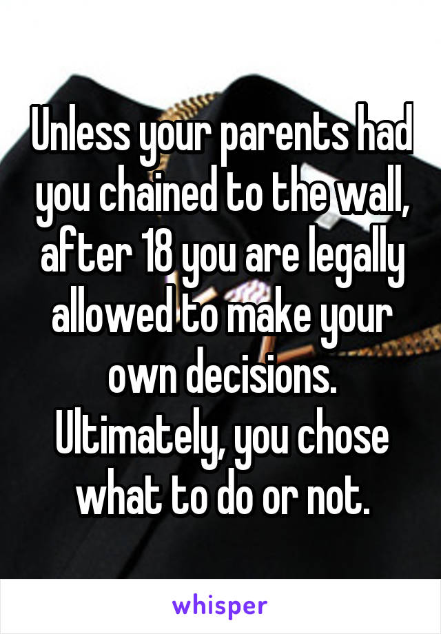 Unless your parents had you chained to the wall, after 18 you are legally allowed to make your own decisions. Ultimately, you chose what to do or not.
