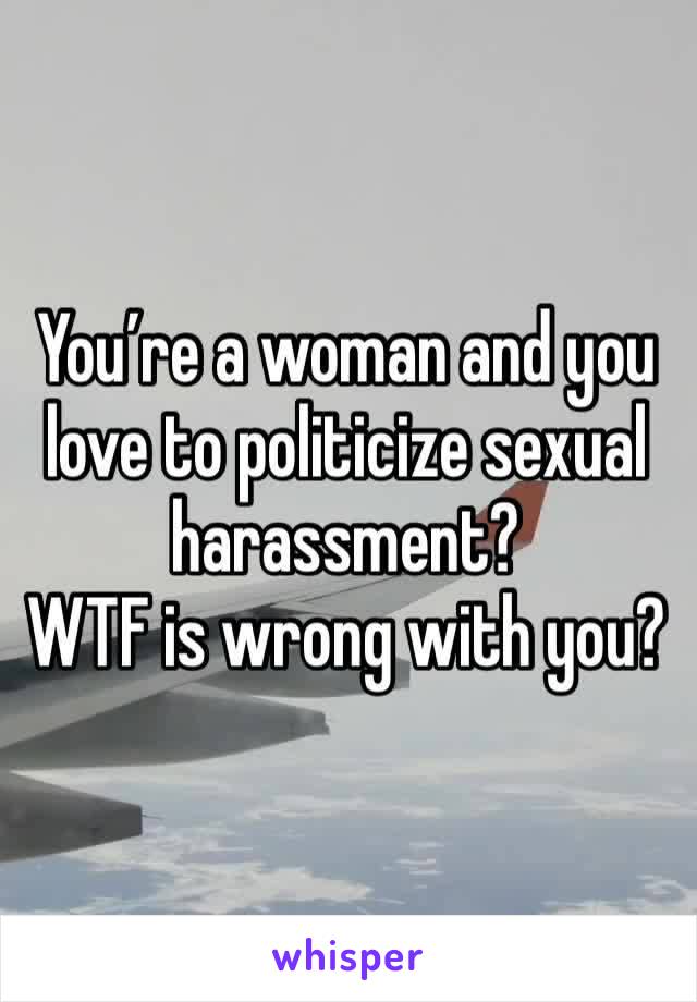 You’re a woman and you love to politicize sexual harassment?
WTF is wrong with you?