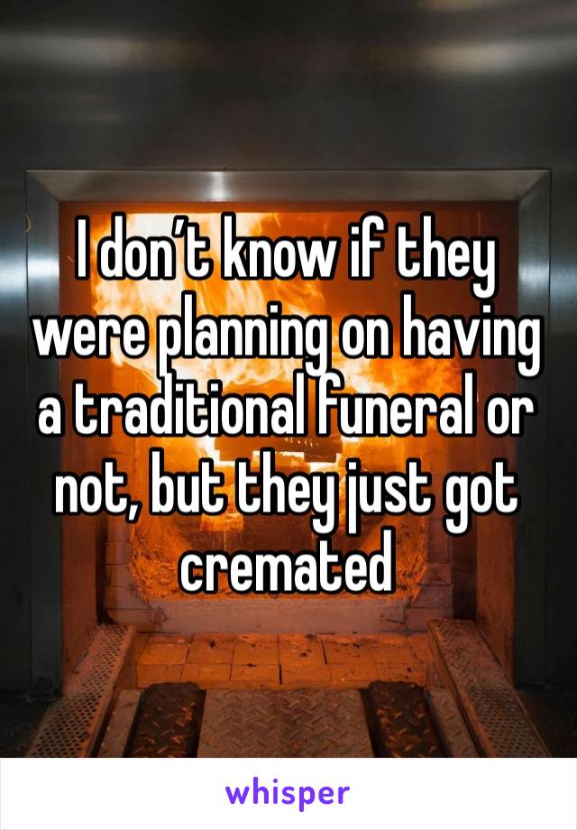 I don’t know if they were planning on having a traditional funeral or not, but they just got cremated