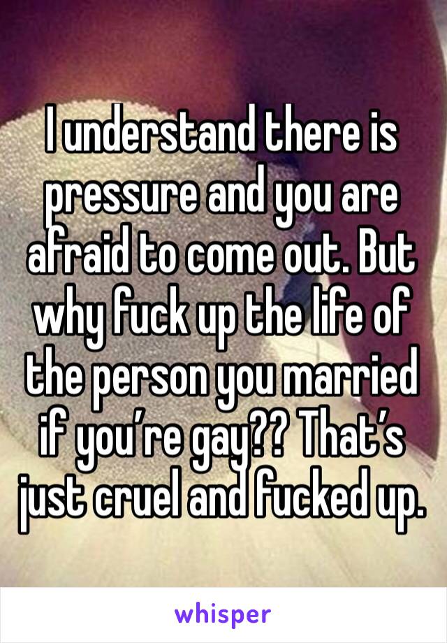 I understand there is pressure and you are afraid to come out. But why fuck up the life of the person you married if you’re gay?? That’s just cruel and fucked up. 