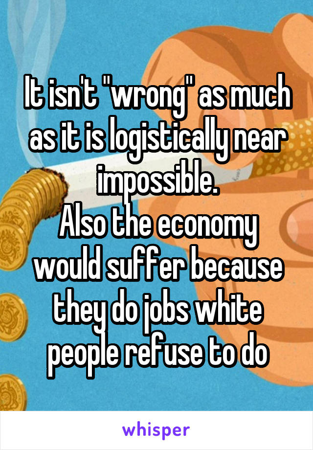 It isn't "wrong" as much as it is logistically near impossible.
Also the economy would suffer because they do jobs white people refuse to do