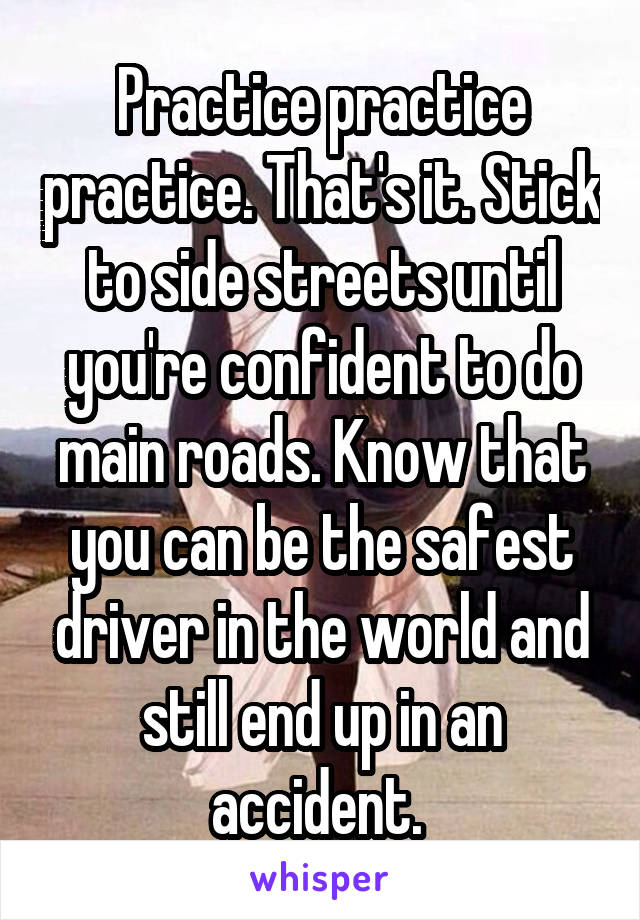 Practice practice practice. That's it. Stick to side streets until you're confident to do main roads. Know that you can be the safest driver in the world and still end up in an accident. 
