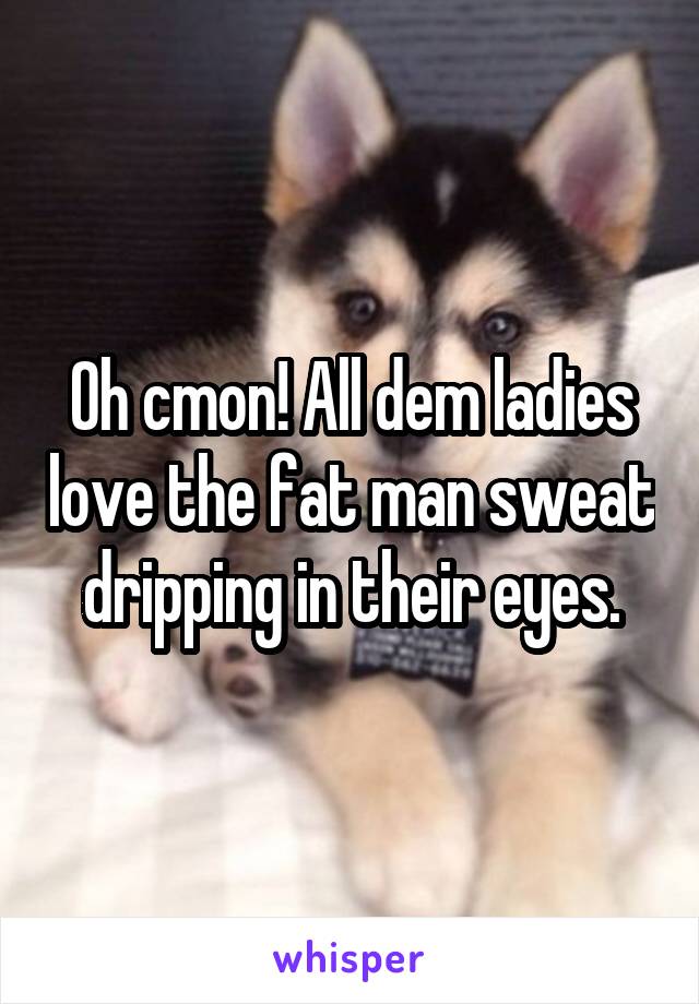 Oh cmon! All dem ladies love the fat man sweat dripping in their eyes.