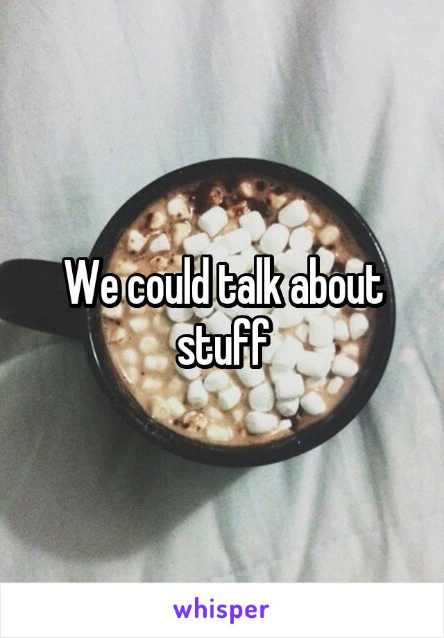 We could talk about stuff