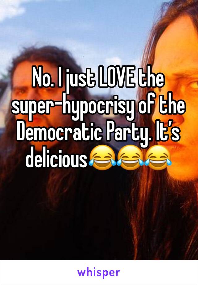No. I just LOVE the super-hypocrisy of the Democratic Party. It’s delicious😂😂😂