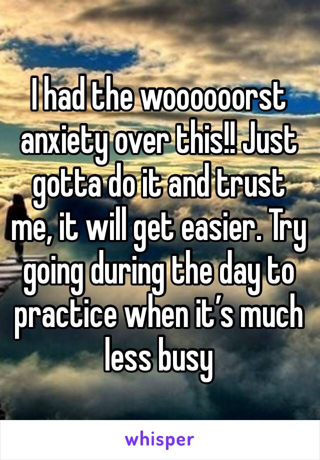 I had the woooooorst anxiety over this!! Just gotta do it and trust me, it will get easier. Try going during the day to practice when it’s much less busy 