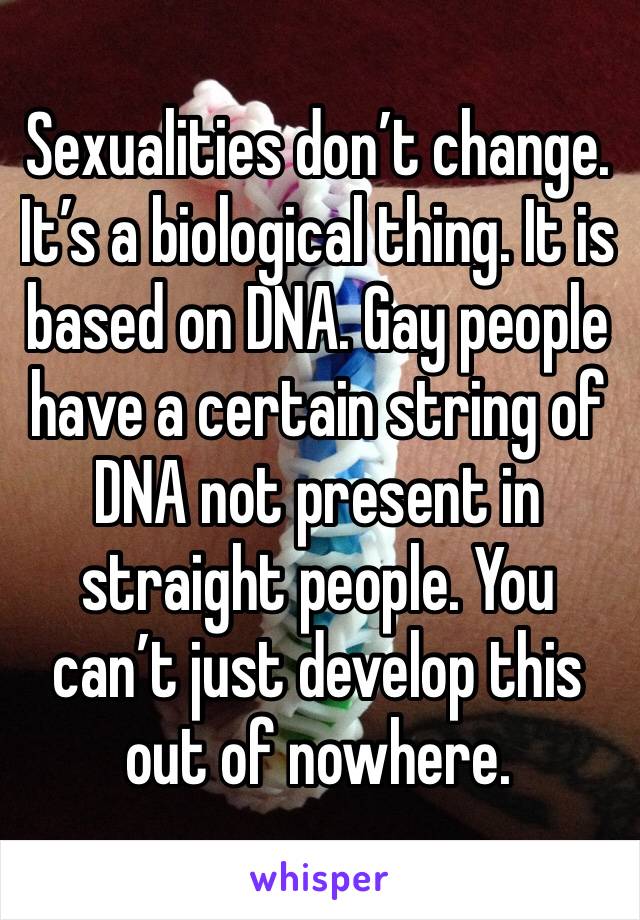Sexualities don’t change. It’s a biological thing. It is based on DNA. Gay people have a certain string of DNA not present in straight people. You can’t just develop this out of nowhere.