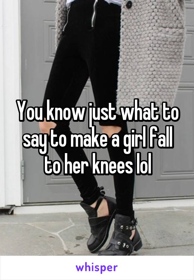 You know just what to say to make a girl fall to her knees lol