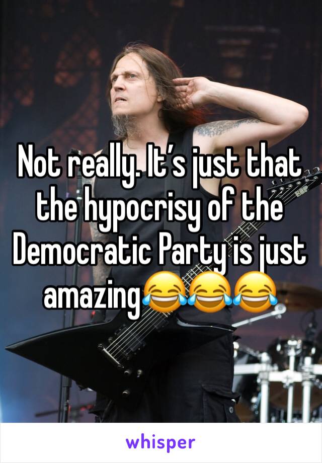 Not really. It’s just that the hypocrisy of the Democratic Party is just amazing😂😂😂